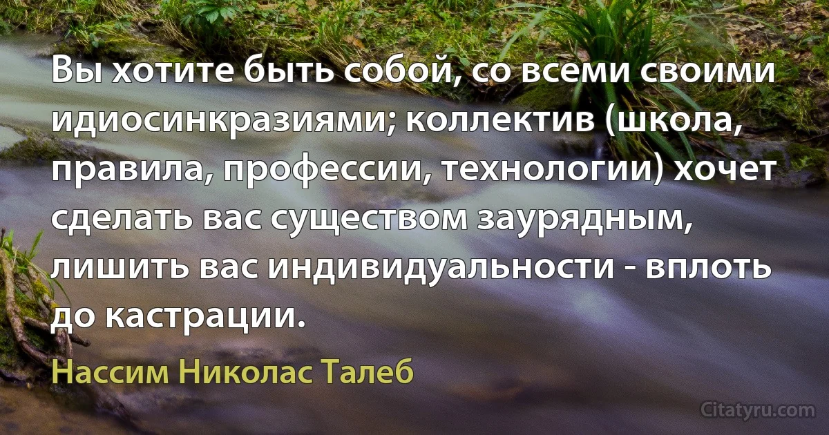 Вы хотите быть собой, со всеми своими идиосинкразиями; коллектив (школа, правила, профессии, технологии) хочет сделать вас существом заурядным, лишить вас индивидуальности - вплоть до кастрации. (Нассим Николас Талеб)