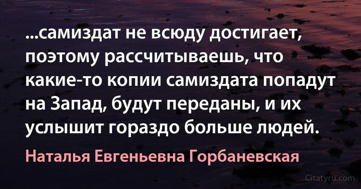 ...самиздат не всюду достигает, поэтому рассчитываешь, что какие-то копии самиздата попадут на Запад, будут переданы, и их услышит гораздо больше людей. (Наталья Евгеньевна Горбаневская)