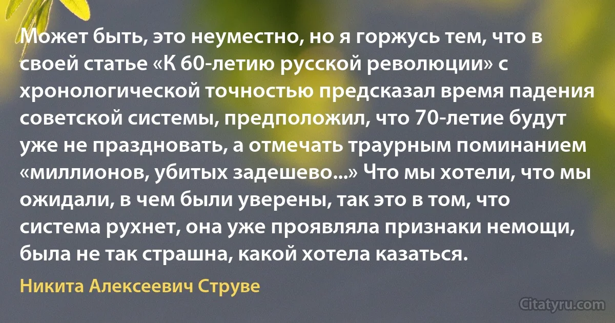 Может быть, это неуместно, но я горжусь тем, что в своей статье «К 60-летию русской революции» с хронологической точностью предсказал время падения советской системы, предположил, что 70-летие будут уже не праздновать, а отмечать траурным поминанием «миллионов, убитых задешево...» Что мы хотели, что мы ожидали, в чем были уверены, так это в том, что система рухнет, она уже проявляла признаки немощи, была не так страшна, какой хотела казаться. (Никита Алексеевич Струве)