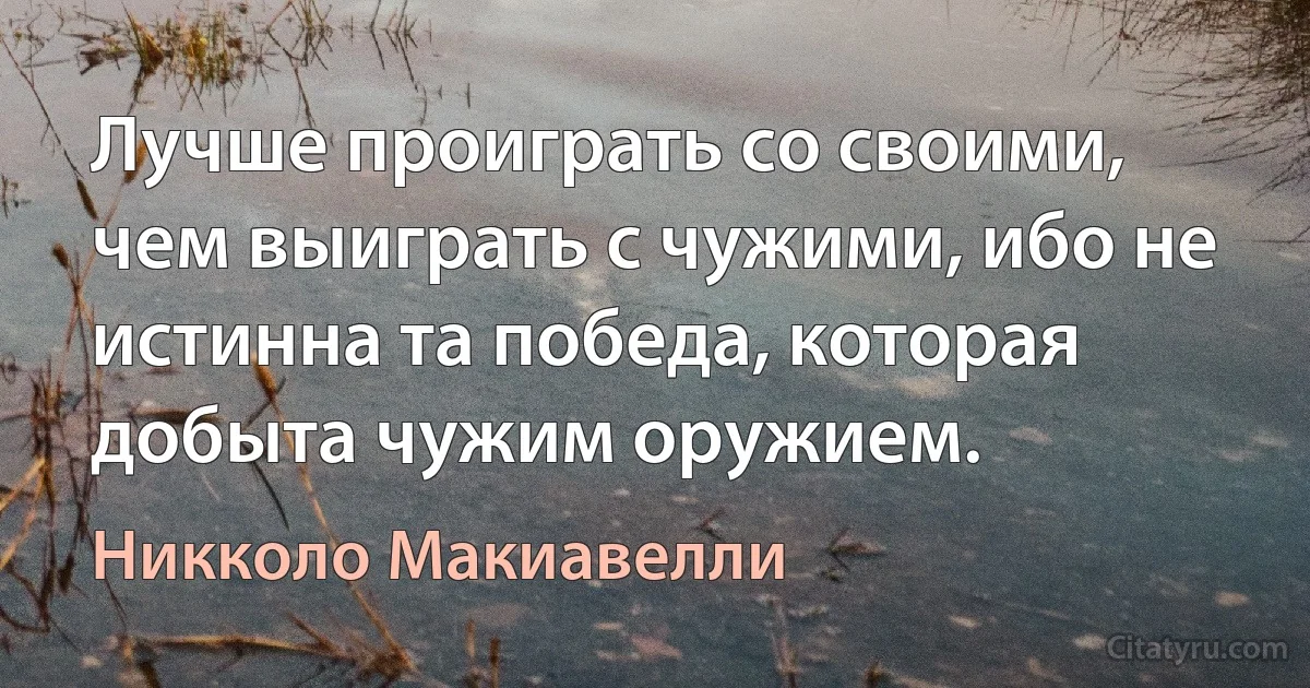 Лучше проиграть со своими, чем выиграть с чужими, ибо не истинна та победа, которая добыта чужим оружием. (Никколо Макиавелли)