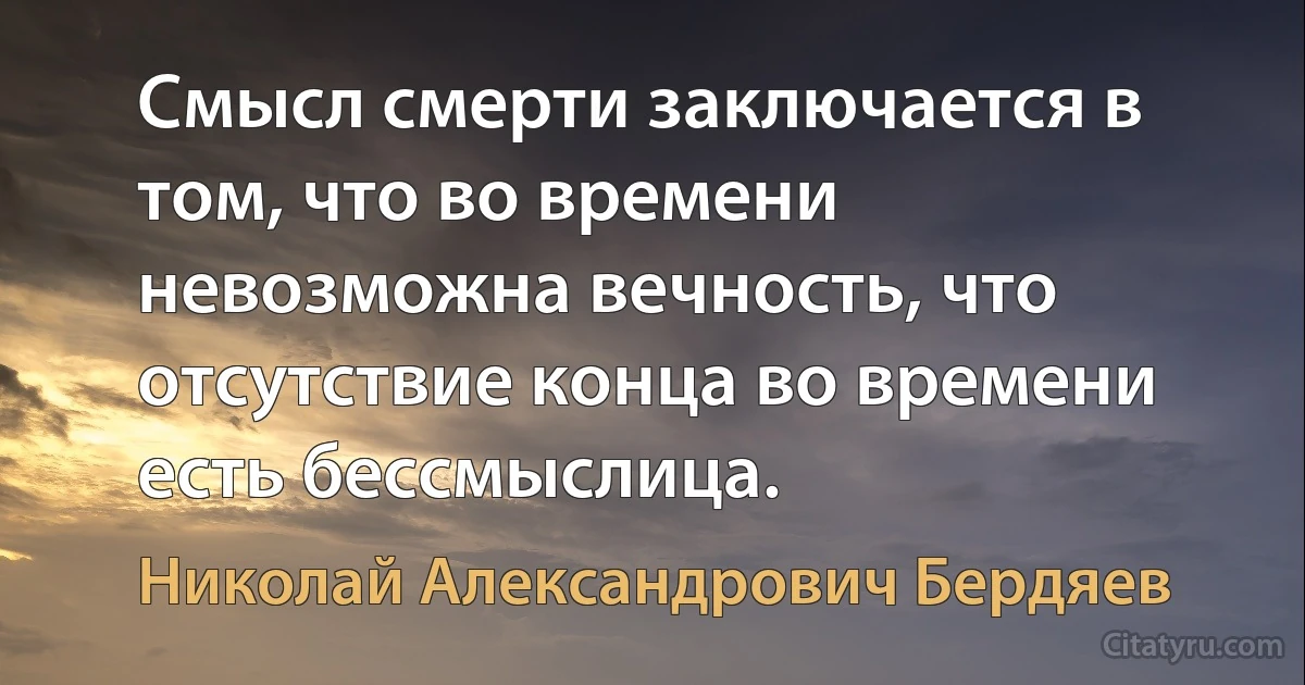 Смысл смерти заключается в том, что во времени невозможна вечность, что отсутствие конца во времени есть бессмыслица. (Николай Александрович Бердяев)