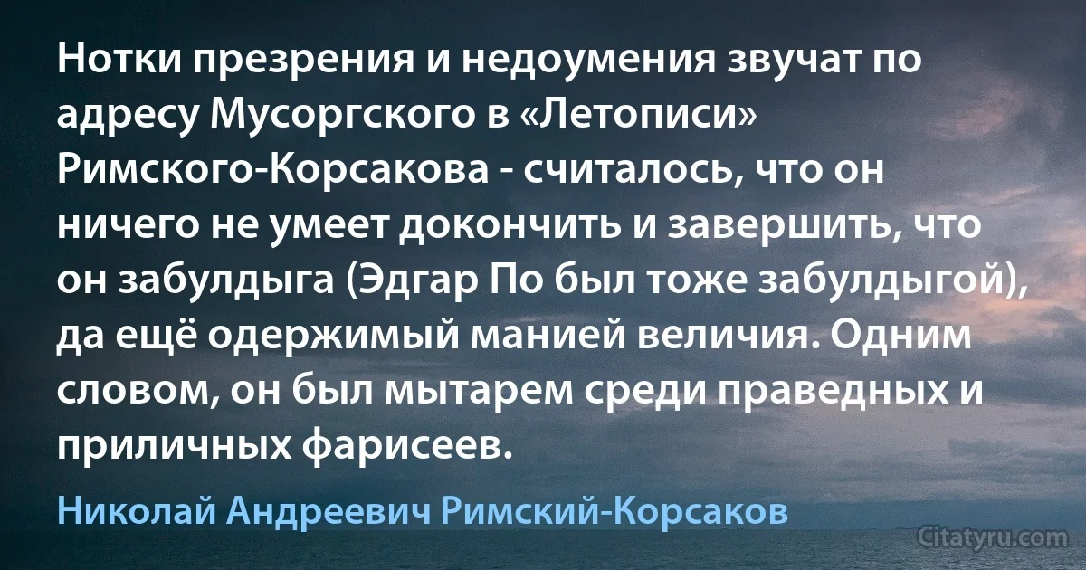 Нотки презрения и недоумения звучат по адресу Мусоргского в «Летописи» Римского-Корсакова - считалось, что он ничего не умеет докончить и завершить, что он забулдыга (Эдгар По был тоже забулдыгой), да ещё одержимый манией величия. Одним словом, он был мытарем среди праведных и приличных фарисеев. (Николай Андреевич Римский-Корсаков)