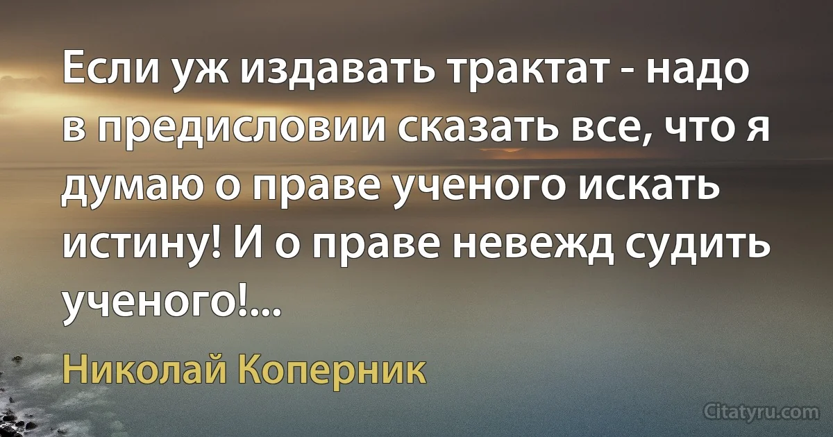 Если уж издавать трактат - надо в предисловии сказать все, что я думаю о праве ученого искать истину! И о праве невежд судить ученого!... (Николай Коперник)