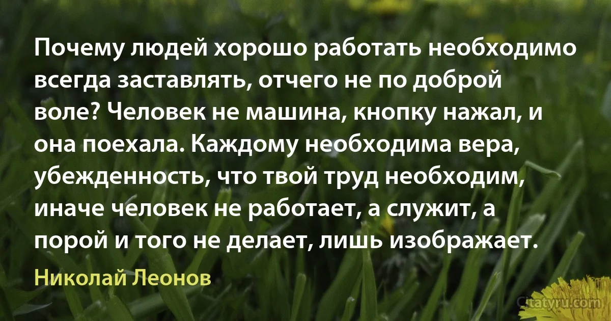 Почему людей хорошо работать необходимо всегда заставлять, отчего не по доброй воле? Человек не машина, кнопку нажал, и она поехала. Каждому необходима вера, убежденность, что твой труд необходим, иначе человек не работает, а служит, а порой и того не делает, лишь изображает. (Николай Леонов)