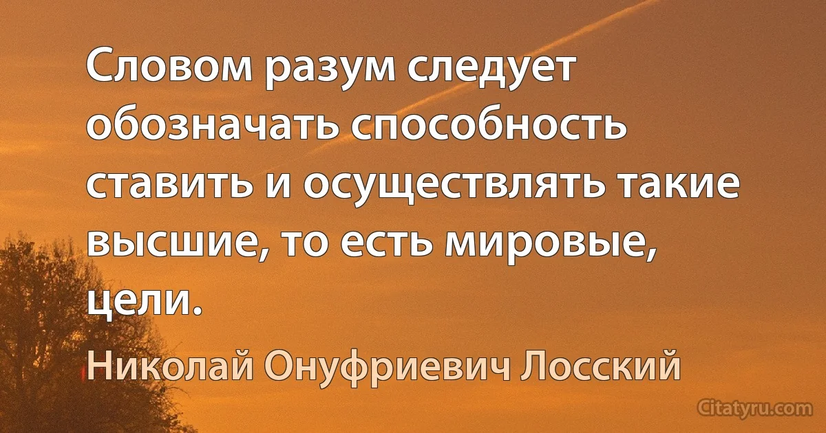 Словом разум следует обозначать способность ставить и осуществлять такие высшие, то есть мировые, цели. (Николай Онуфриевич Лосский)