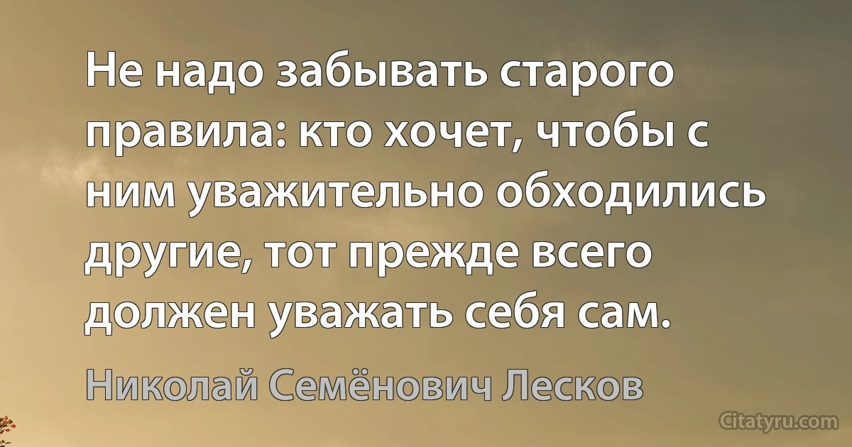 Не надо забывать старого правила: кто хочет, чтобы с ним уважительно обходились другие, тот прежде всего должен уважать себя сам. (Николай Семёнович Лесков)