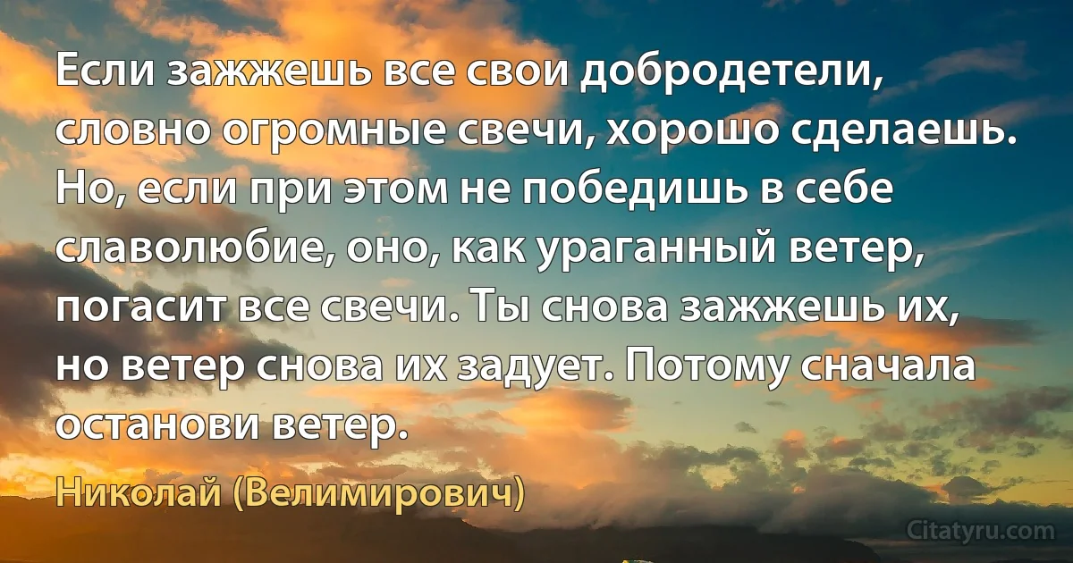 Если зажжешь все свои добродетели, словно огромные свечи, хорошо сделаешь. Но, если при этом не победишь в себе славолюбие, оно, как ураганный ветер, погасит все свечи. Ты снова зажжешь их, но ветер снова их задует. Потому сначала останови ветер. (Николай (Велимирович))