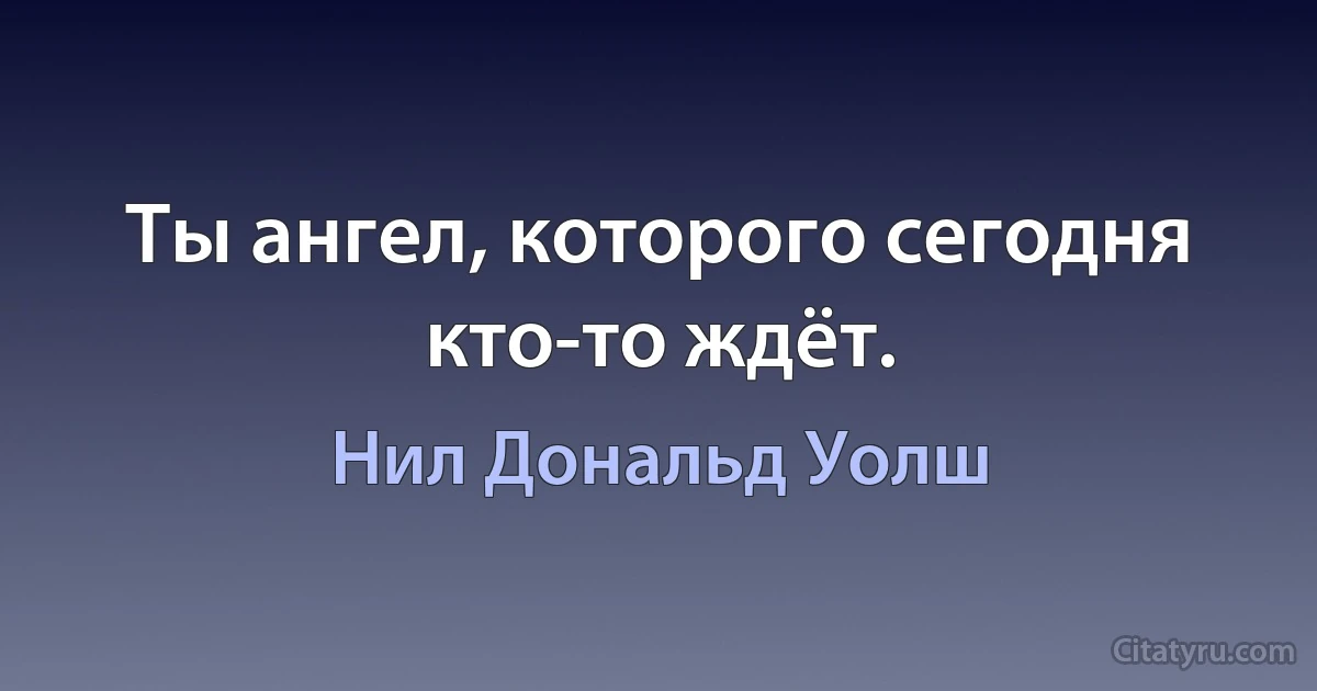 Ты ангел, которого сегодня кто-то ждёт. (Нил Дональд Уолш)