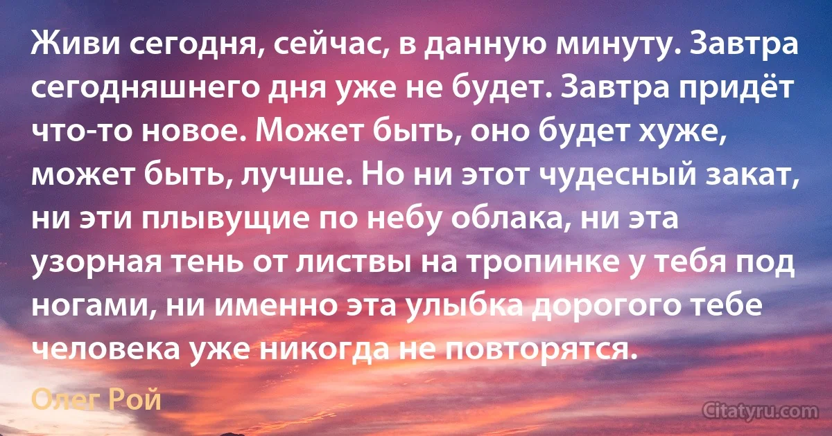 Живи сегодня, сейчас, в данную минуту. Завтра сегодняшнего дня уже не будет. Завтра придёт что-то новое. Может быть, оно будет хуже, может быть, лучше. Но ни этот чудесный закат, ни эти плывущие по небу облака, ни эта узорная тень от листвы на тропинке у тебя под ногами, ни именно эта улыбка дорогого тебе человека уже никогда не повторятся. (Олег Рой)