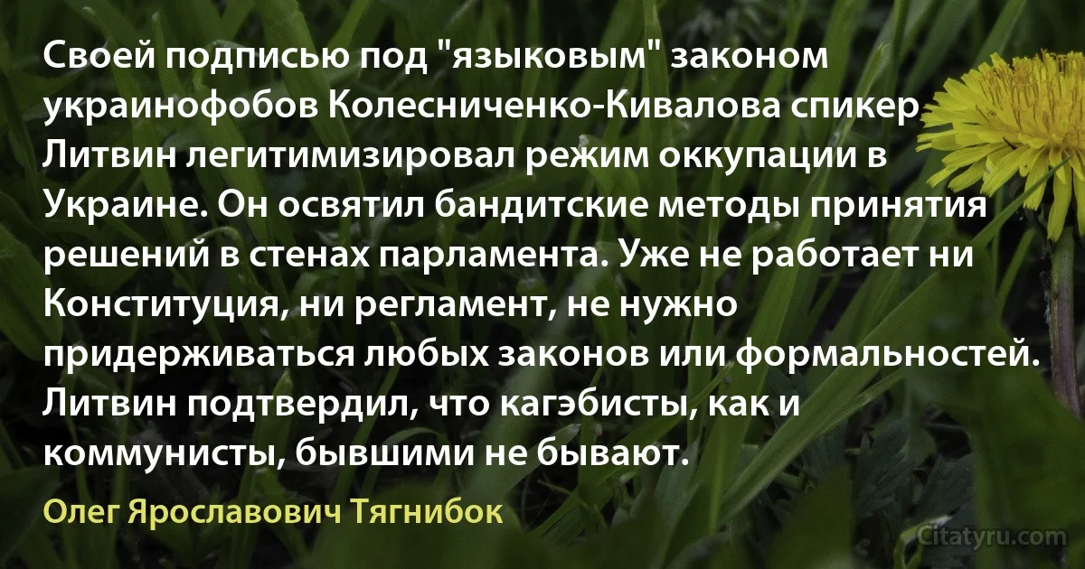 Своей подписью под "языковым" законом украинофобов Колесниченко-Кивалова спикер Литвин легитимизировал режим оккупации в Украине. Он освятил бандитские методы принятия решений в стенах парламента. Уже не работает ни Конституция, ни регламент, не нужно придерживаться любых законов или формальностей. Литвин подтвердил, что кагэбисты, как и коммунисты, бывшими не бывают. (Олег Ярославович Тягнибок)