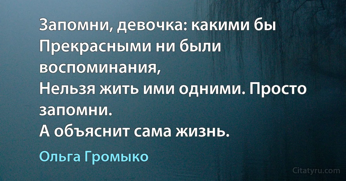 Запомни, девочка: какими бы
Прекрасными ни были воспоминания,
Нельзя жить ими одними. Просто запомни. 
А объяснит сама жизнь. (Ольга Громыко)