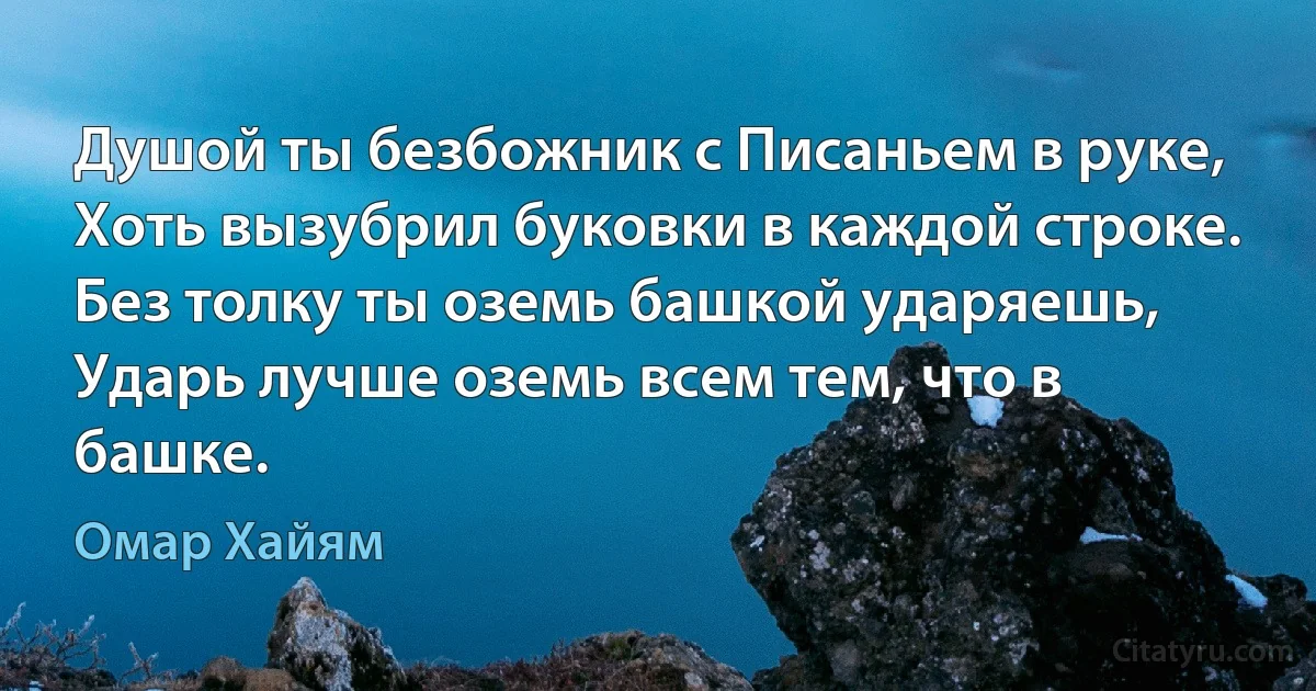 Душой ты безбожник с Писаньем в руке,
Хоть вызубрил буковки в каждой строке.
Без толку ты оземь башкой ударяешь,
Ударь лучше оземь всем тем, что в башке. (Омар Хайям)