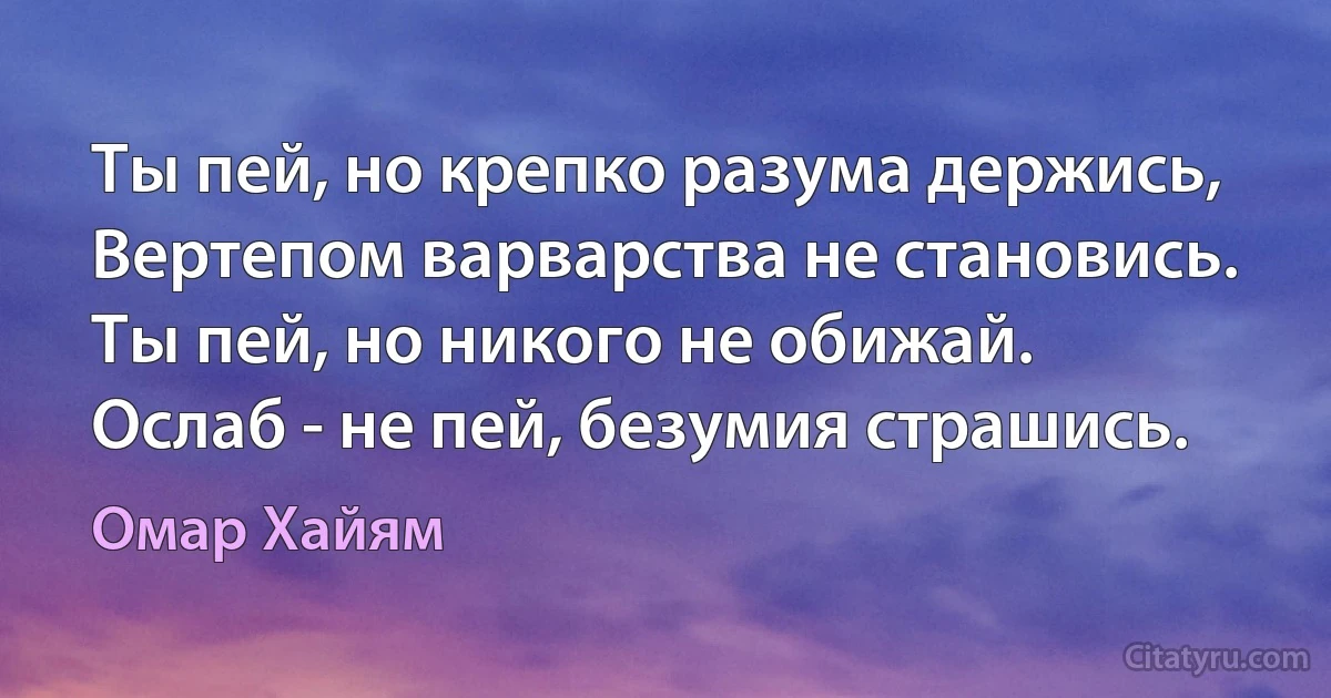 Ты пей, но крепко разума держись,
Вертепом варварства не становись.
Ты пей, но никого не обижай.
Ослаб - не пей, безумия страшись. (Омар Хайям)