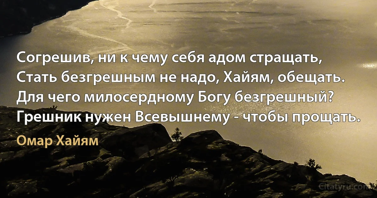 Согрешив, ни к чему себя адом стращать,
Стать безгрешным не надо, Хайям, обещать.
Для чего милосердному Богу безгрешный?
Грешник нужен Всевышнему - чтобы прощать. (Омар Хайям)