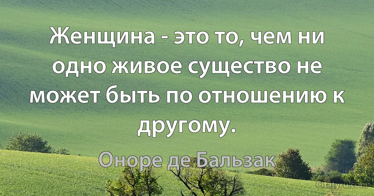 Женщина - это то, чем ни одно живое существо не может быть по отношению к другому. (Оноре де Бальзак)