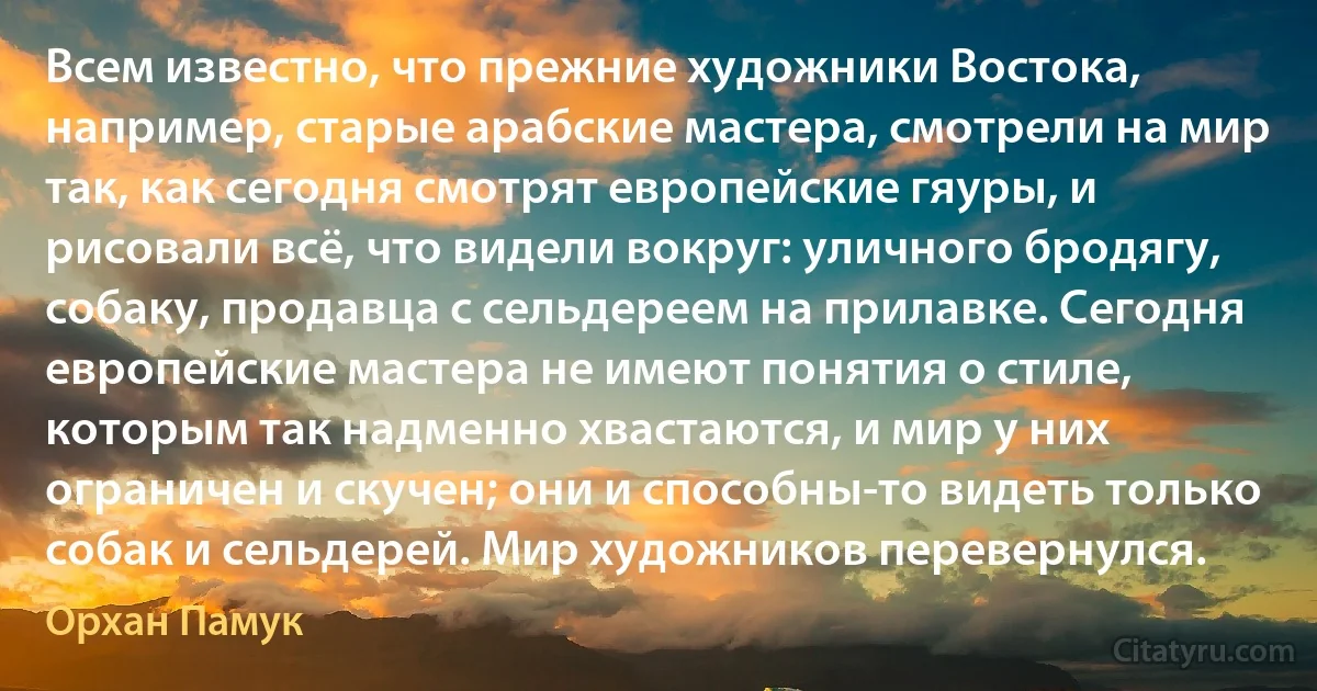 Всем известно, что прежние художники Востока, например, старые арабские мастера, смотрели на мир так, как сегодня смотрят европейские гяуры, и рисовали всё, что видели вокруг: уличного бродягу, собаку, продавца с сельдереем на прилавке. Сегодня европейские мастера не имеют понятия о стиле, которым так надменно хвастаются, и мир у них ограничен и скучен; они и способны-то видеть только собак и сельдерей. Мир художников перевернулся. (Орхан Памук)