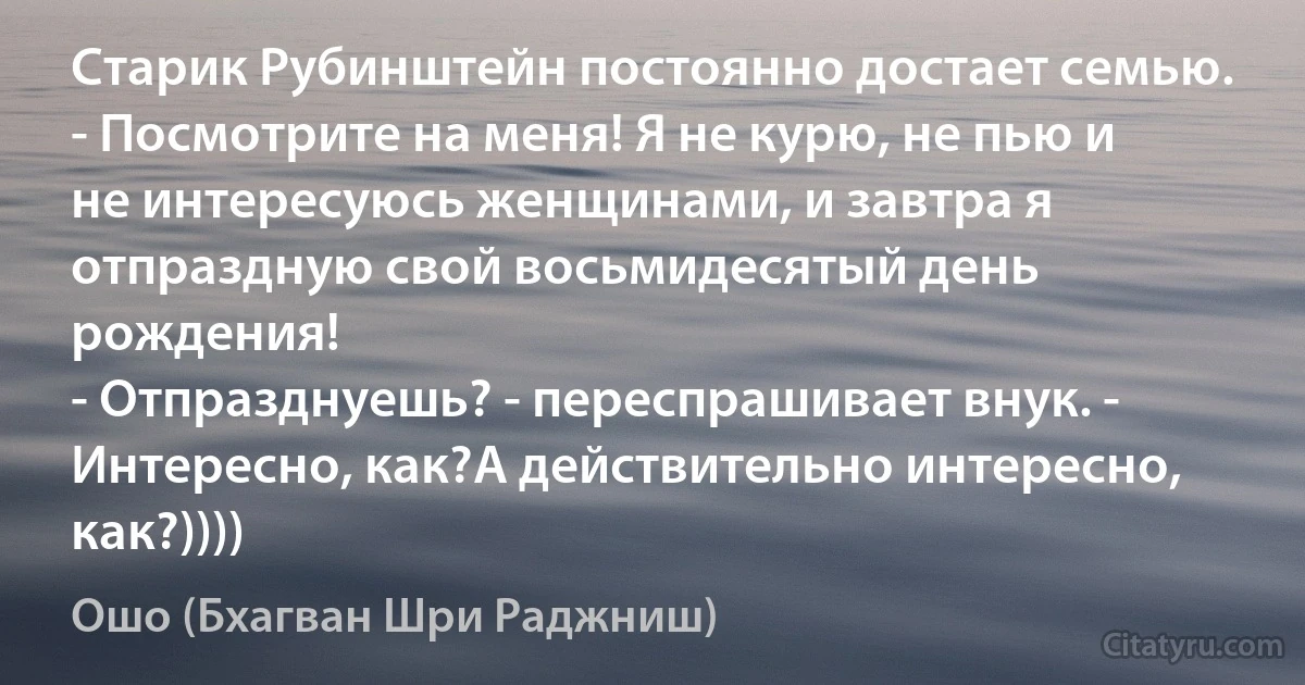 Старик Рубинштейн постоянно достает семью.
- Посмотрите на меня! Я не курю, не пью и не интересуюсь женщинами, и завтра я отпраздную свой восьмидесятый день рождения!
- Отпразднуешь? - переспрашивает внук. - Интересно, как?А действительно интересно, как?)))) (Ошо (Бхагван Шри Раджниш))