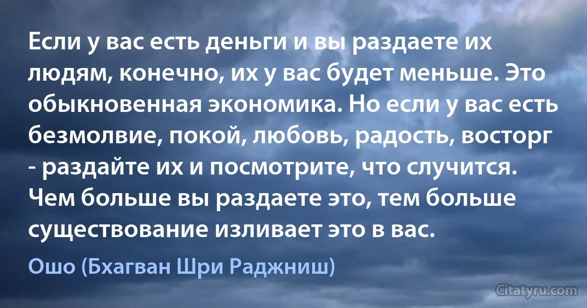 Если у вас есть деньги и вы раздаете их людям, конечно, их у вас будет меньше. Это обыкновенная экономика. Но если у вас есть безмолвие, покой, любовь, радость, восторг - раздайте их и посмотрите, что случится. Чем больше вы раздаете это, тем больше существование изливает это в вас. (Ошо (Бхагван Шри Раджниш))