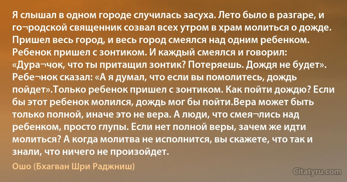 Я слышал в одном городе случилась засуха. Лето было в разгаре, и го¬родской священник созвал всех утром в храм молиться о дожде. Пришел весь город, и весь город смеялся над одним ребенком. Ребенок пришел с зонтиком. И каждый смеялся и говорил: «Дура¬чок, что ты притащил зонтик? Потеряешь. Дождя не будет». Ребе¬нок сказал: «А я думал, что если вы помолитесь, дождь пойдет».Только ребенок пришел с зонтиком. Как пойти дождю? Если бы этот ребенок молился, дождь мог бы пойти.Вера может быть только полной, иначе это не вера. А люди, что смея¬лись над ребенком, просто глупы. Если нет полной веры, зачем же идти молиться? А когда молитва не исполнится, вы скажете, что так и знали, что ничего не произойдет. (Ошо (Бхагван Шри Раджниш))