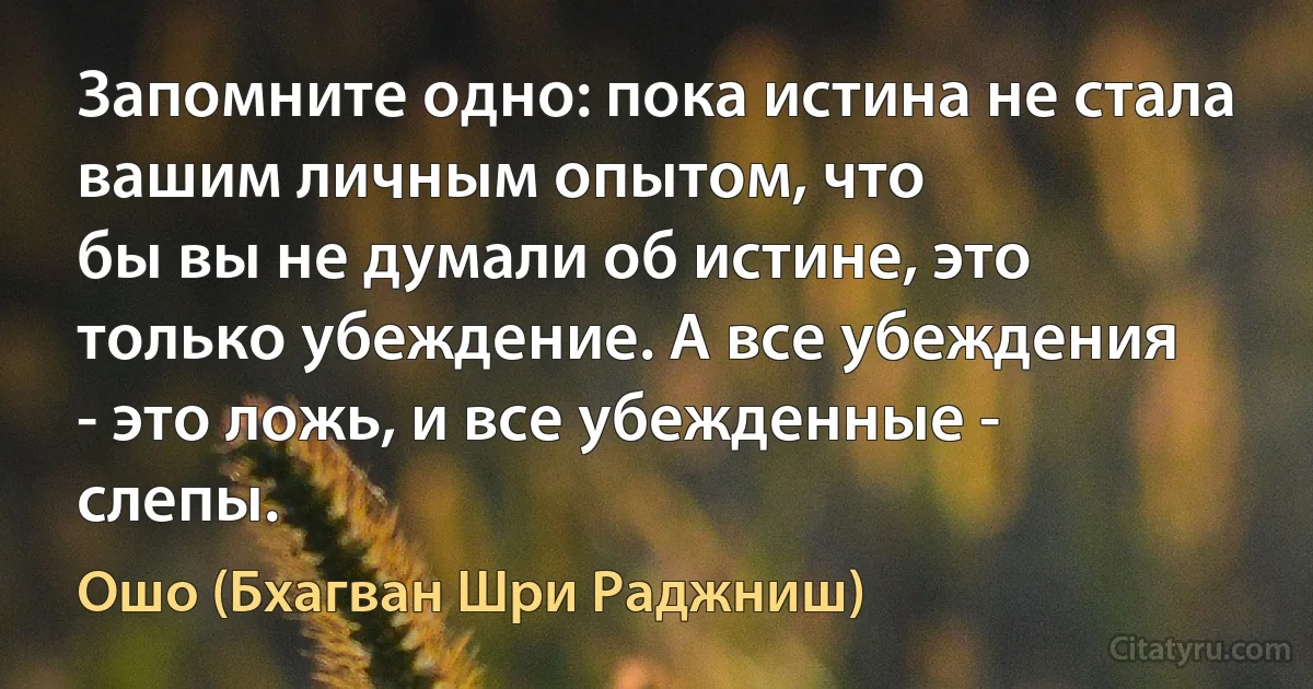 Запомните одно: пока истина не стала вашим личным опытом, что
бы вы не думали об истине, это
только убеждение. А все убеждения
- это ложь, и все убежденные -
слепы. (Ошо (Бхагван Шри Раджниш))