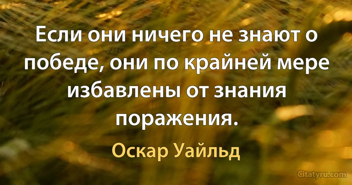 Если они ничего не знают о победе, они по крайней мере избавлены от знания поражения. (Оскар Уайльд)