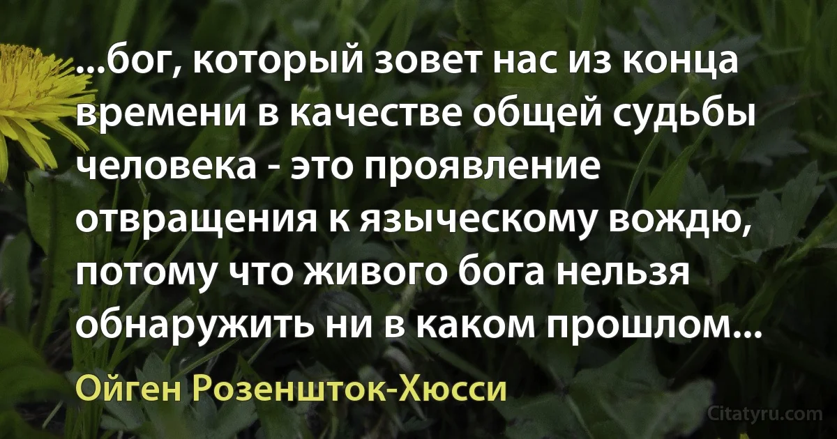 ...бог, который зовет нас из конца времени в качестве общей судьбы человека - это проявление отвращения к языческому вождю, потому что живого бога нельзя обнаружить ни в каком прошлом... (Ойген Розеншток-Хюсси)