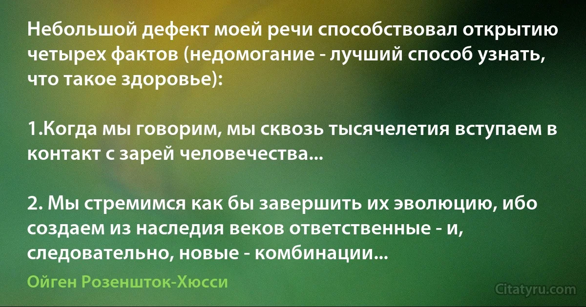 Небольшой дефект моей речи способствовал открытию четырех фактов (недомогание - лучший способ узнать, что такое здоровье):

1.Когда мы говорим, мы сквозь тысячелетия вступаем в контакт с зарей человечества...

2. Мы стремимся как бы завершить их эволюцию, ибо создаем из наследия веков ответственные - и, следовательно, новые - комбинации... (Ойген Розеншток-Хюсси)