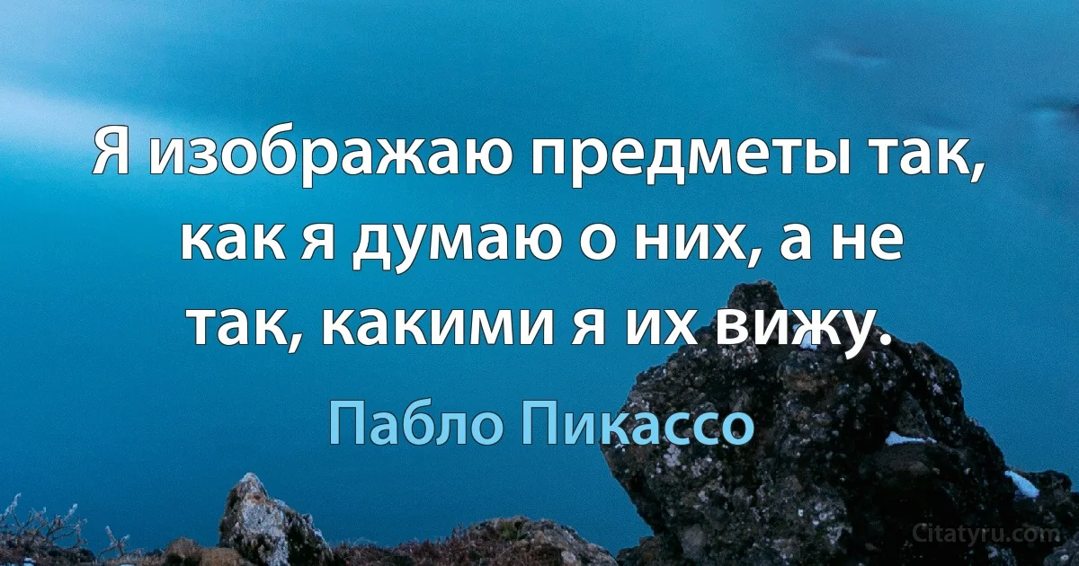 Я изображаю предметы так, как я думаю о них, а не так, какими я их вижу. (Пабло Пикассо)