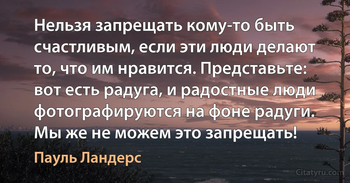 Нельзя запрещать кому-то быть счастливым, если эти люди делают то, что им нравится. Представьте: вот есть радуга, и радостные люди фотографируются на фоне радуги. Мы же не можем это запрещать! (Пауль Ландерс)