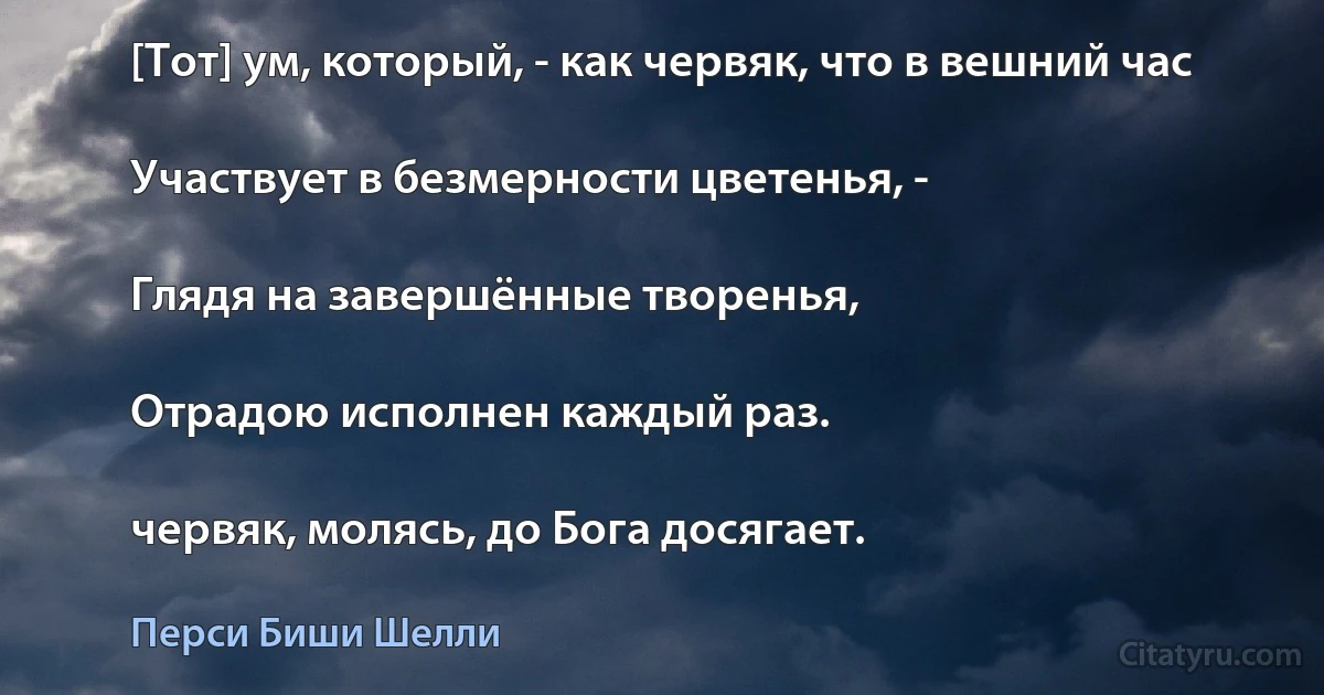 [Тот] ум, который, - как червяк, что в вешний час

Участвует в безмерности цветенья, -

Глядя на завершённые творенья,

Отрадою исполнен каждый раз.

червяк, молясь, до Бога досягает. (Перси Биши Шелли)