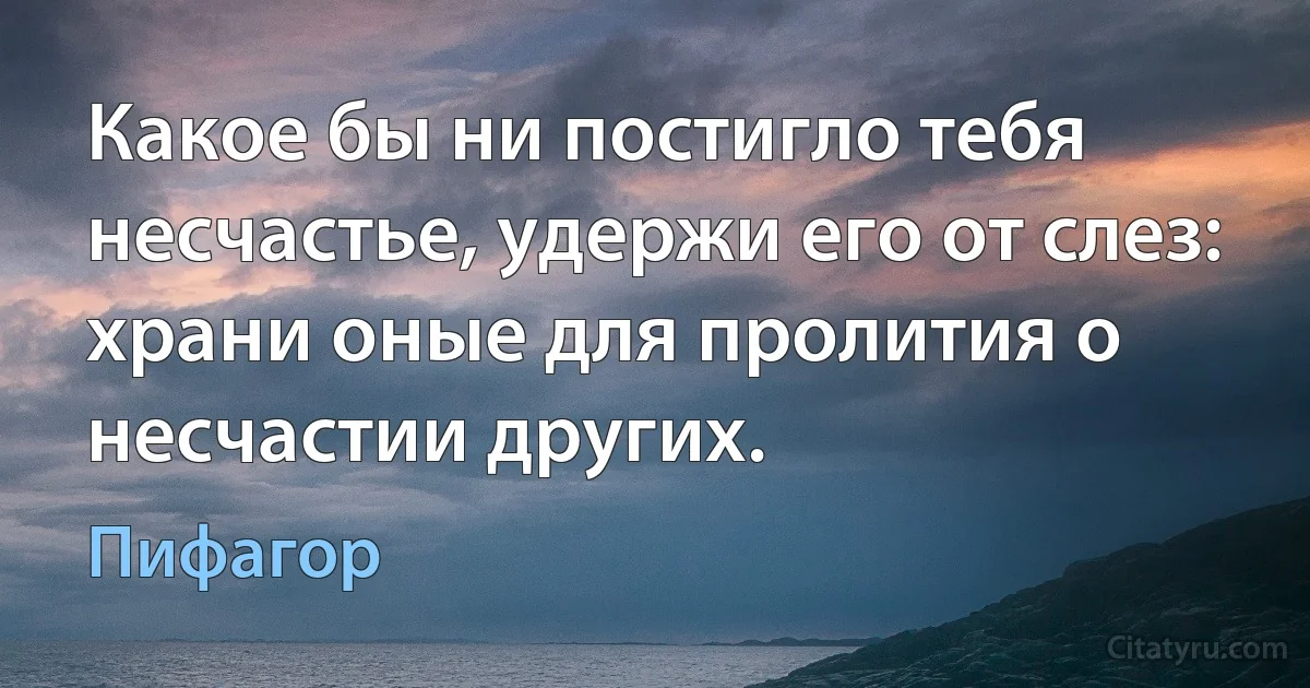 Какое бы ни постигло тебя несчастье, удержи его от слез: храни оные для пролития о несчастии других. (Пифагор)