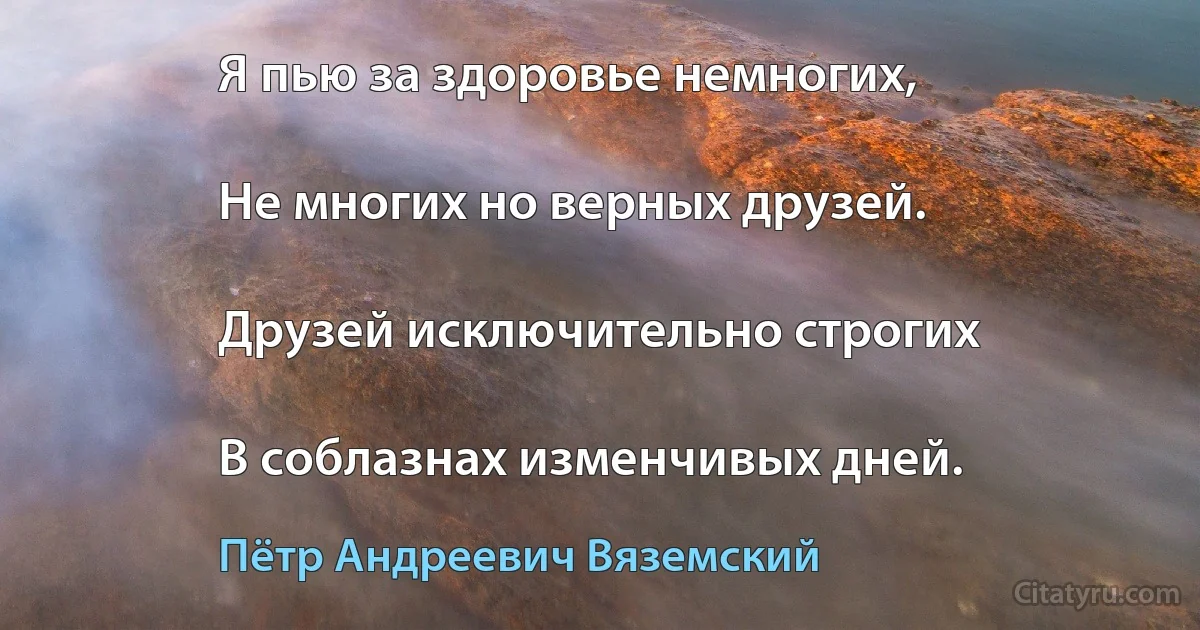 Я пью за здоровье немногих,

Не многих но верных друзей.

Друзей исключительно строгих

В соблазнах изменчивых дней. (Пётр Андреевич Вяземский)