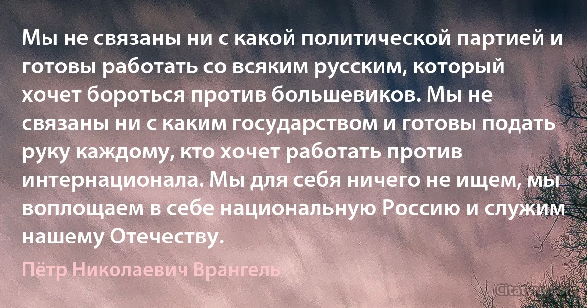 Мы не связаны ни с какой политической партией и готовы работать со всяким русским, который хочет бороться против большевиков. Мы не связаны ни с каким государством и готовы подать руку каждому, кто хочет работать против интернационала. Мы для себя ничего не ищем, мы воплощаем в себе национальную Россию и служим нашему Отечеству. (Пётр Николаевич Врангель)