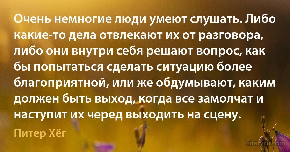 Очень немногие люди умеют слушать. Либо какие-то дела отвлекают их от разговора, либо они внутри себя решают вопрос, как бы попытаться сделать ситуацию более благоприятной, или же обдумывают, каким должен быть выход, когда все замолчат и наступит их черед выходить на сцену. (Питер Хёг)