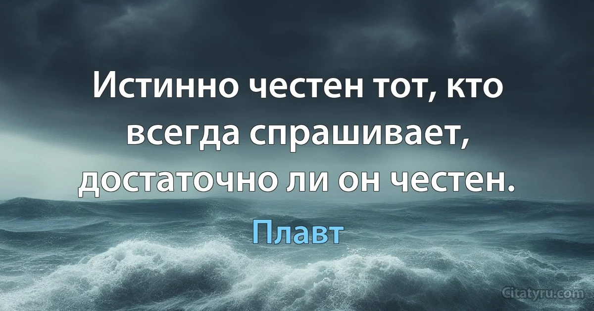 Истинно честен тот, кто всегда спрашивает, достаточно ли он честен. (Плавт)