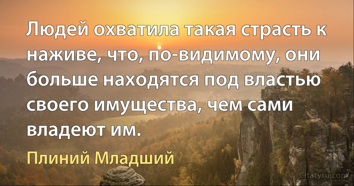 Людей охватила такая страсть к наживе, что, по-видимому, они больше находятся под властью своего имущества, чем сами владеют им. (Плиний Младший)