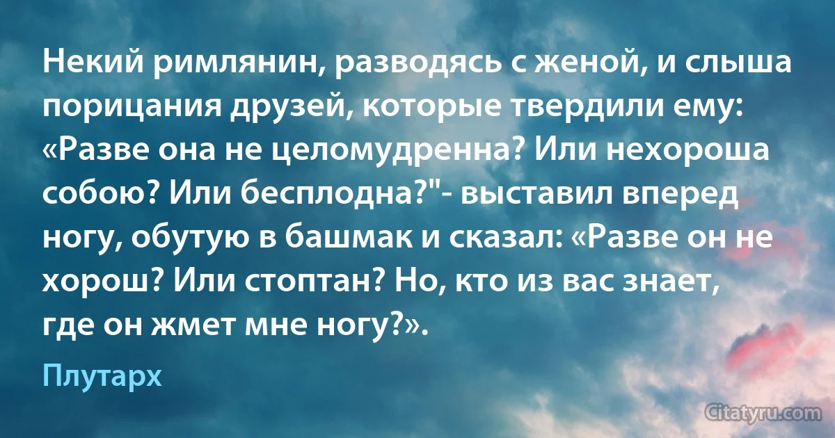 Некий римлянин, разводясь с женой, и слыша порицания друзей, которые твердили ему: «Разве она не целомудренна? Или нехороша собою? Или бесплодна?"- выставил вперед ногу, обутую в башмак и сказал: «Разве он не хорош? Или стоптан? Но, кто из вас знает, где он жмет мне ногу?». (Плутарх)