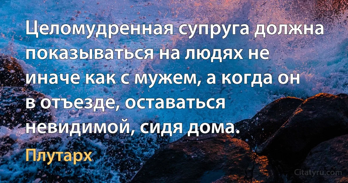 Целомудренная супруга должна показываться на людях не иначе как с мужем, а когда он в отъезде, оставаться невидимой, сидя дома. (Плутарх)