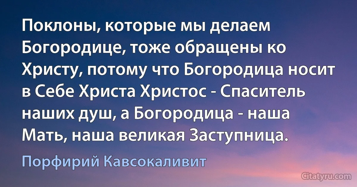 Поклоны, которые мы делаем Богородице, тоже обращены ко Христу, потому что Богородица носит в Себе Христа Христос - Спаситель наших душ, а Богородица - наша Мать, наша великая Заступница. (Порфирий Кавсокаливит)