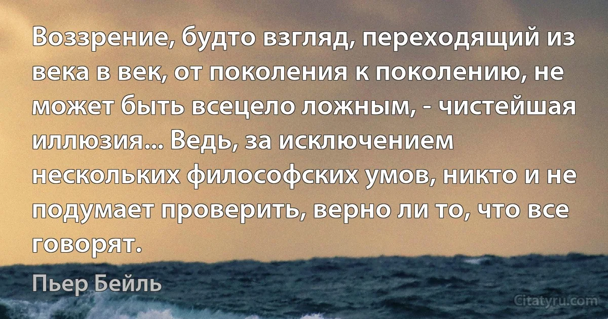 Воззрение, будто взгляд, переходящий из века в век, от поколения к поколению, не может быть всецело ложным, - чистейшая иллюзия... Ведь, за исключением нескольких философских умов, никто и не подумает проверить, верно ли то, что все говорят. (Пьер Бейль)