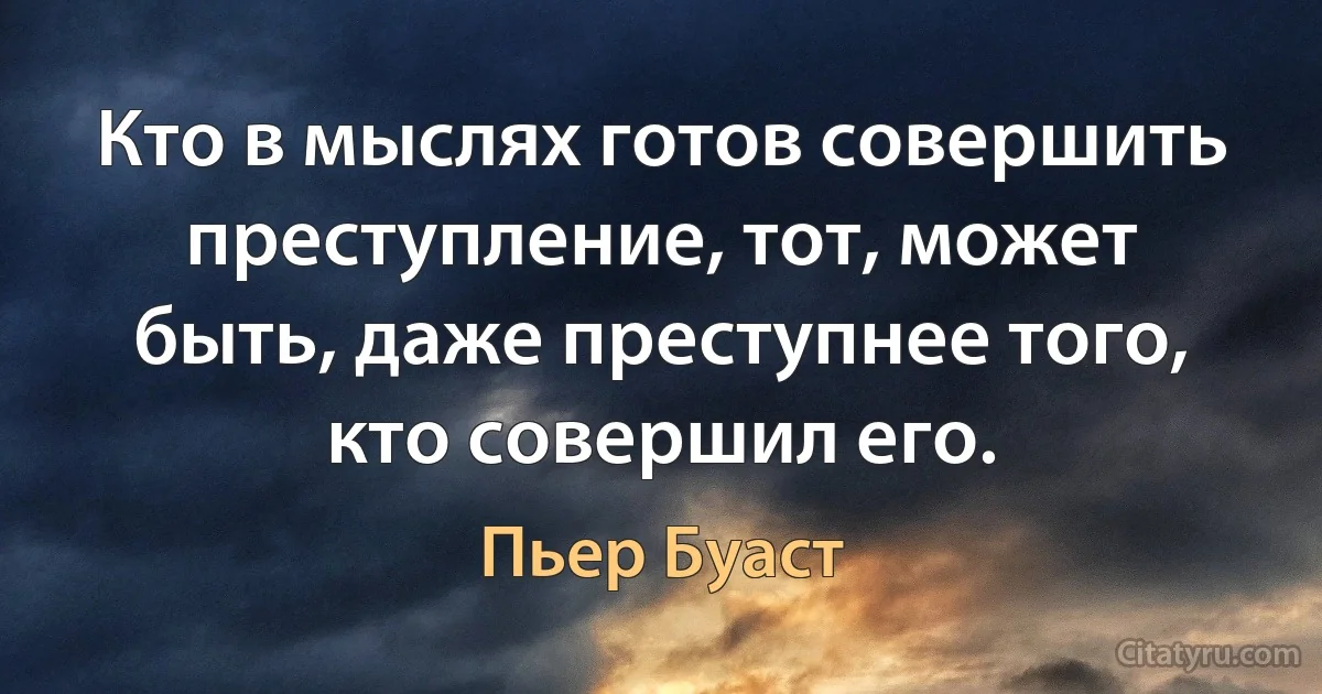 Кто в мыслях готов совершить преступление, тот, может быть, даже преступнее того, кто совершил его. (Пьер Буаст)