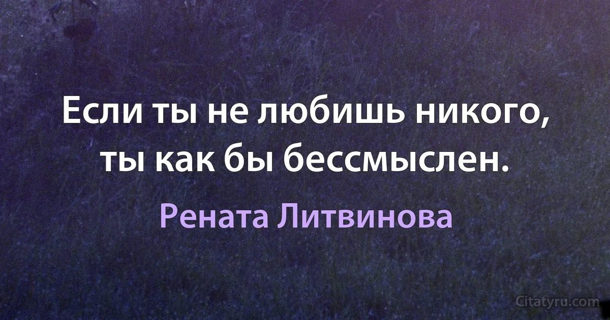 Если ты не любишь никого, ты как бы бессмыслен. (Рената Литвинова)