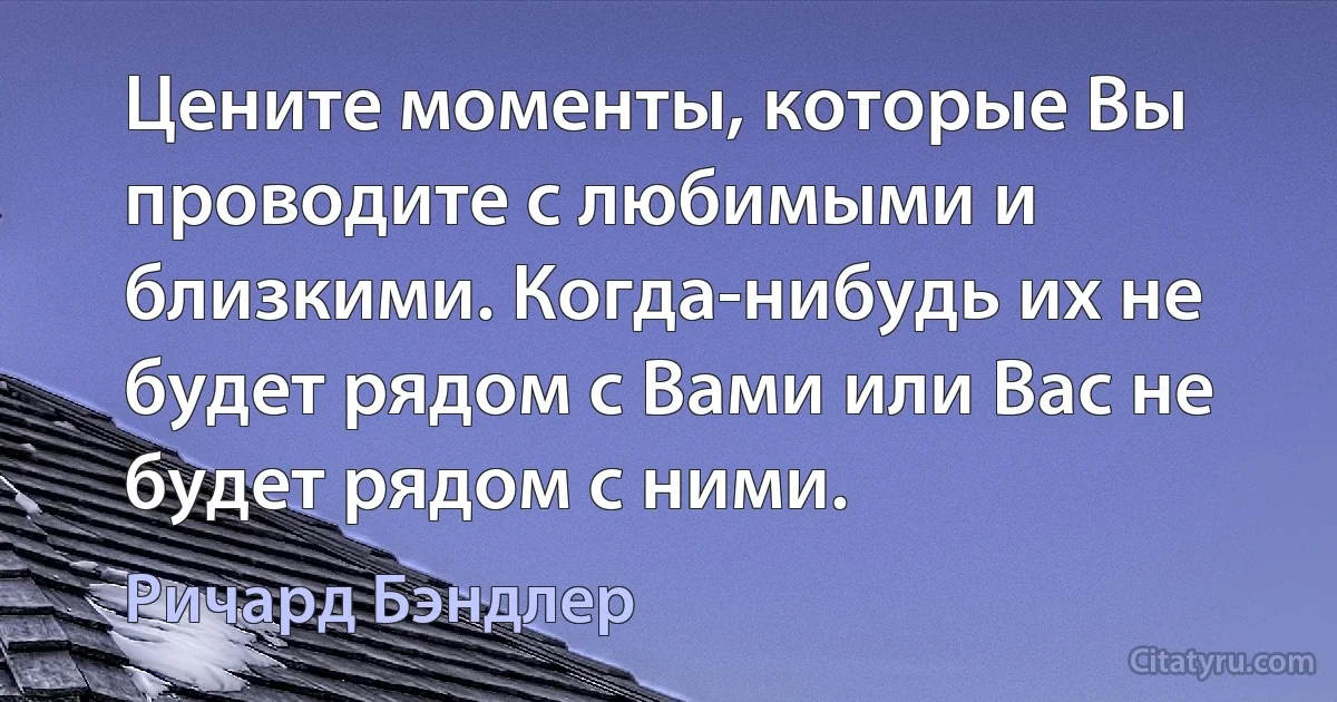 Цените моменты, которые Вы проводите с любимыми и близкими. Когда-нибудь их не будет рядом с Вами или Вас не будет рядом с ними. (Ричард Бэндлер)