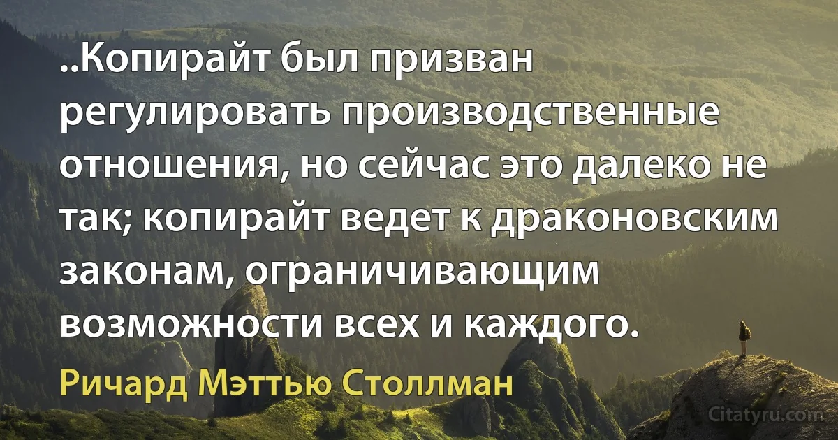 ..Копирайт был призван регулировать производственные отношения, но сейчас это далеко не так; копирайт ведет к драконовским законам, ограничивающим возможности всех и каждого. (Ричард Мэттью Столлман)