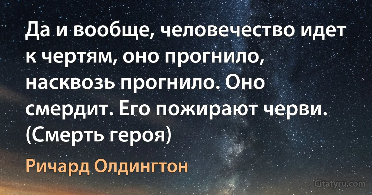 Да и вообще, человечество идет к чертям, оно прогнило, насквозь прогнило. Оно смердит. Его пожирают черви. (Смерть героя) (Ричард Олдингтон)