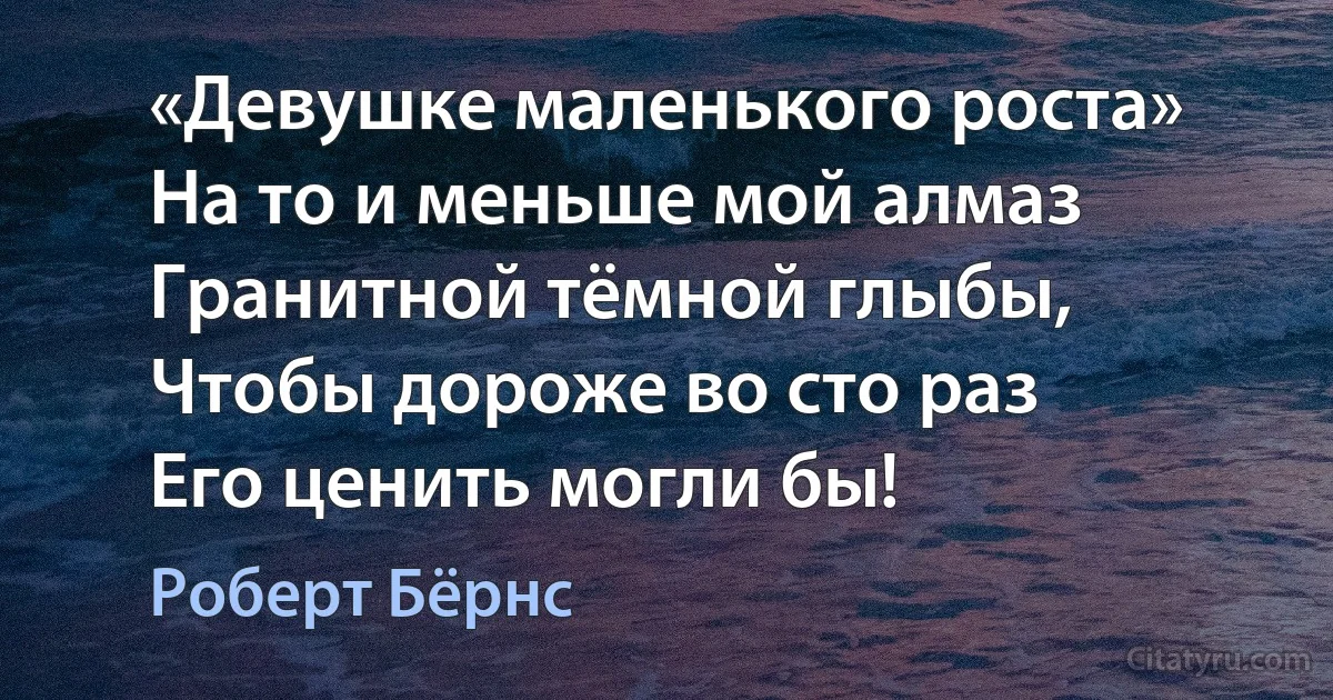 «Девушке маленького роста»
На то и меньше мой алмаз
Гранитной тёмной глыбы,
Чтобы дороже во сто раз
Его ценить могли бы! (Роберт Бёрнс)