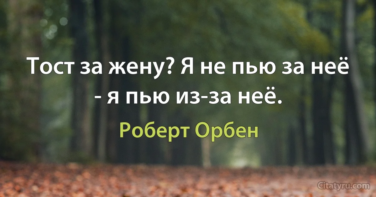 Тост за жену? Я не пью за неё - я пью из-за неё. (Роберт Орбен)