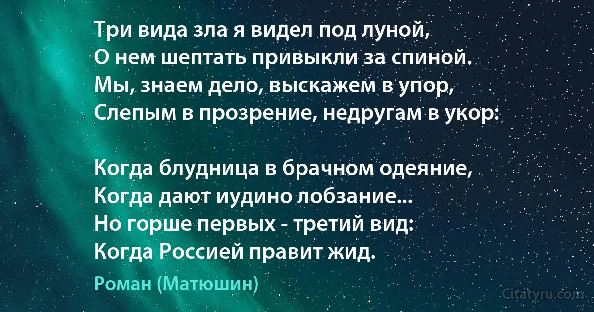 Три вида зла я видел под луной,
О нем шептать привыкли за спиной.
Мы, знаем дело, выскажем в упор,
Слепым в прозрение, недругам в укор:

Когда блудница в брачном одеяние,
Когда дают иудино лобзание...
Но горше первых - третий вид:
Когда Россией правит жид. (Роман (Матюшин))