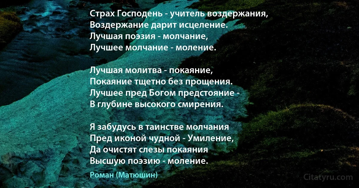 Страх Господень - учитель воздержания,
Воздержание дарит исцеление.
Лучшая поэзия - молчание,
Лучшее молчание - моление.

Лучшая молитва - покаяние,
Покаяние тщетно без прощения.
Лучшее пред Богом предстояние -
В глубине высокого смирения.

Я забудусь в таинстве молчания
Пред иконой чудной - Умиление,
Да очистят слезы покаяния
Высшую поэзию - моление. (Роман (Матюшин))