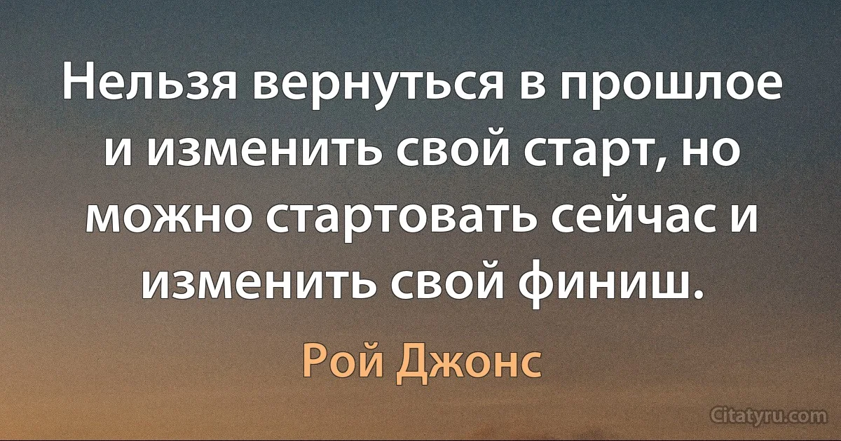 Нельзя вернуться в прошлое и изменить свой старт, но можно стартовать сейчас и изменить свой финиш. (Рой Джонс)